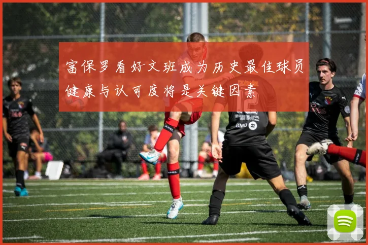 富保罗看好文班成为历史最佳球员健康与认可度将是关键因素