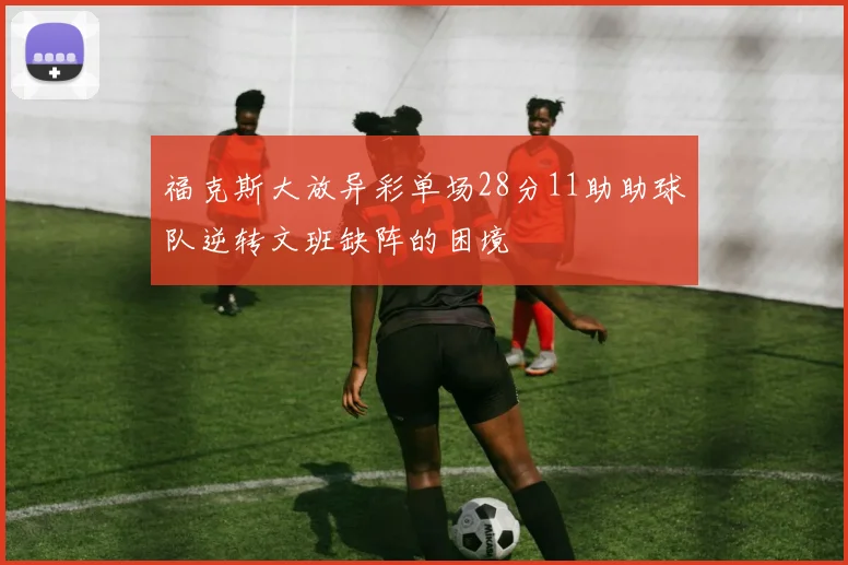 福克斯大放异彩单场28分11助助球队逆转文班缺阵的困境