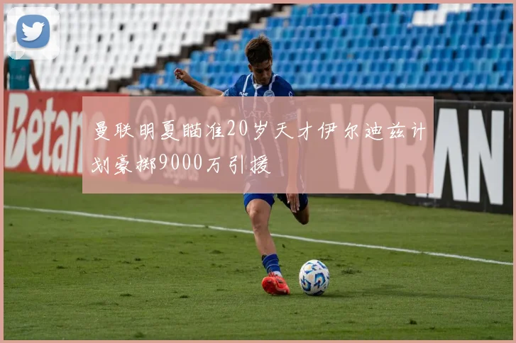 曼联明夏瞄准20岁天才伊尔迪兹计划豪掷9000万引援
