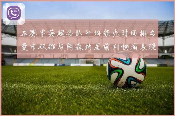 本赛季英超各队平均领先时间排名曼市双雄与阿森纳居前利物浦表现稍逊