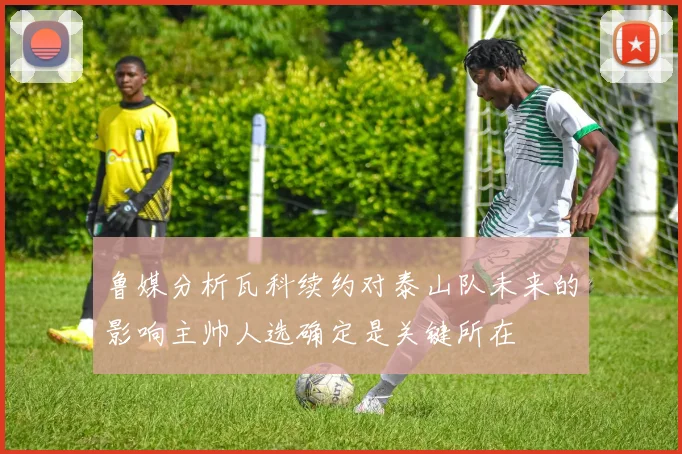 鲁媒分析瓦科续约对泰山队未来的影响主帅人选确定是关键所在