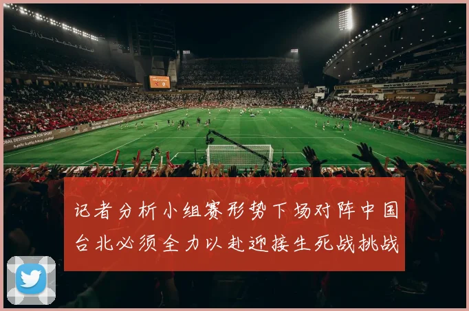 记者分析小组赛形势下场对阵中国台北必须全力以赴迎接生死战挑战