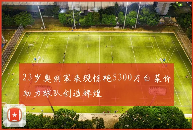 23岁奥利塞表现惊艳5300万白菜价助力球队创造辉煌