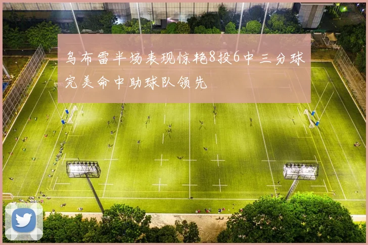 乌布雷半场表现惊艳8投6中三分球完美命中助球队领先