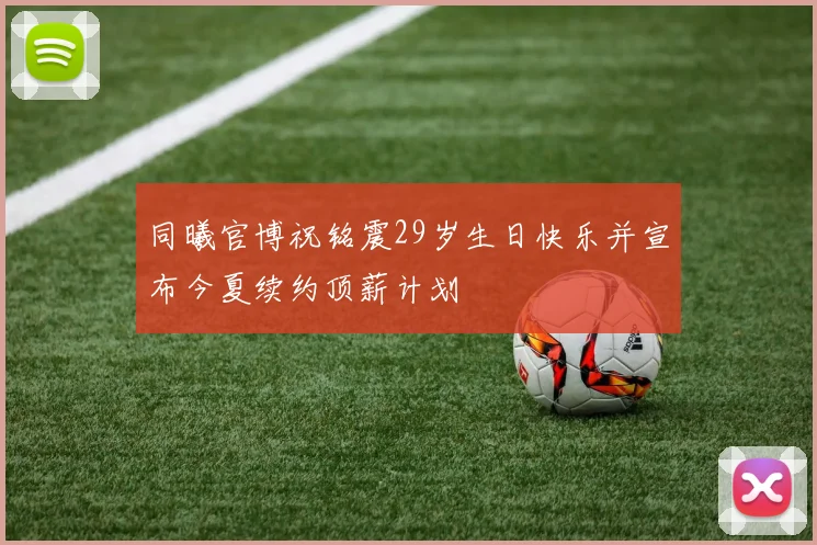 同曦官博祝铭震29岁生日快乐并宣布今夏续约顶薪计划