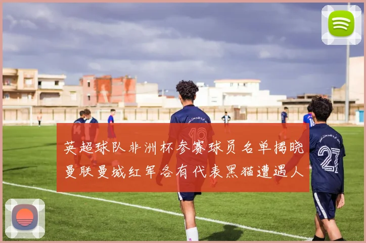 英超球队非洲杯参赛球员名单揭晓曼联曼城红军各有代表黑猫遭遇人员流失