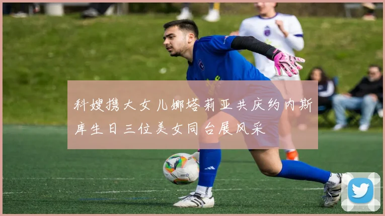 科嫂携大女儿娜塔莉亚共庆约内斯库生日三位美女同台展风采