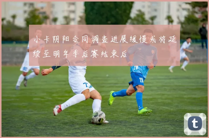 小卡阴阳合同调查进展缓慢或将延续至明年季后赛结束后