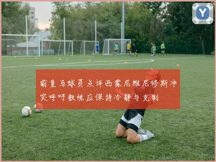 前皇马球员点评西蒙尼维尼修斯冲突呼吁教练应保持冷静与克制