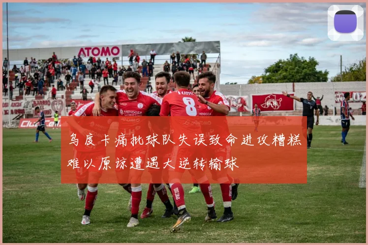 乌度卡痛批球队失误致命进攻糟糕难以原谅遭遇大逆转输球