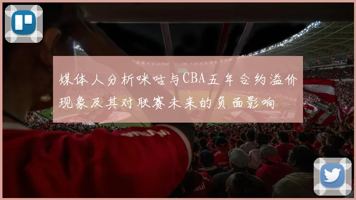 媒体人分析咪咕与CBA五年合约溢价现象及其对联赛未来的负面影响