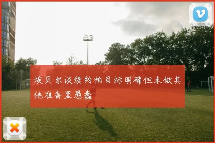 埃贝尔谈续约帕目标明确但未做其他准备显愚蠢