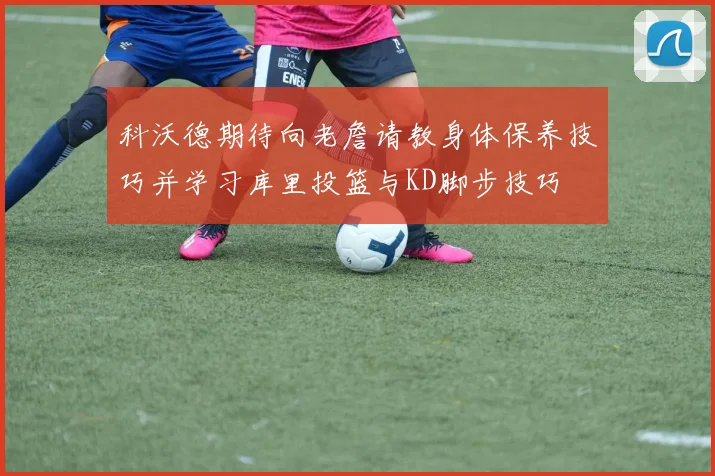 科沃德期待向老詹请教身体保养技巧并学习库里投篮与KD脚步技巧