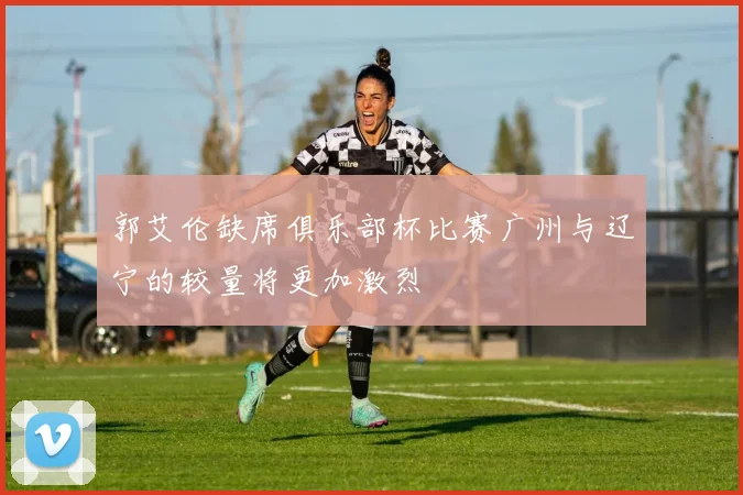 郭艾伦缺席俱乐部杯比赛广州与辽宁的较量将更加激烈