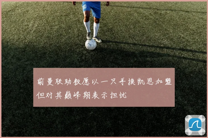 前曼联助教愿以一只手换凯恩加盟但对其巅峰期表示担忧