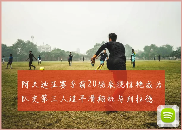 阿夫迪亚赛季前20场表现惊艳成为队史第三人追平滑翔机与利拉德