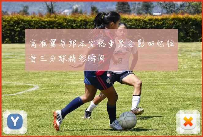 高准翼与邦本宜裕重聚合影回忆往昔三分球精彩瞬间