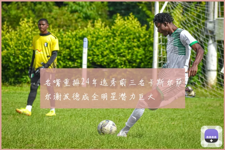名嘴重排24年选秀前三名卡斯尔萨尔谢泼德成全明星潜力巨大