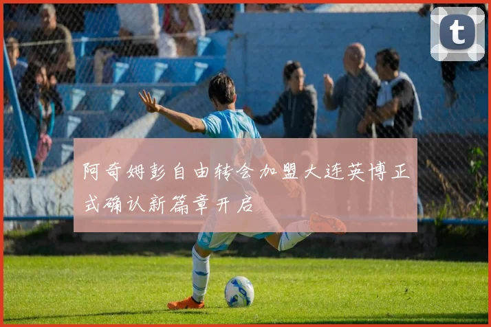 阿奇姆彭自由转会加盟大连英博正式确认新篇章开启