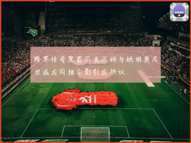 跨界传奇聚首贝克汉姆与姚明奥尼尔成龙同框合影引发热议