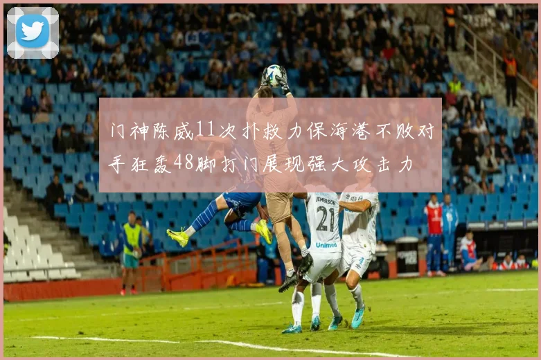门神陈威11次扑救力保海港不败对手狂轰48脚打门展现强大攻击力