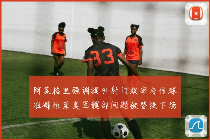 阿莱格里强调提升射门效率与传球准确性莱奥因髋部问题被替换下场