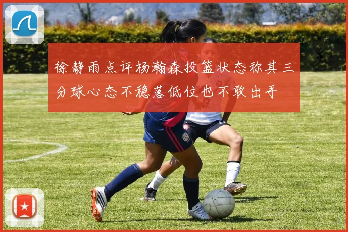 徐静雨点评杨瀚森投篮状态称其三分球心态不稳落低位也不敢出手