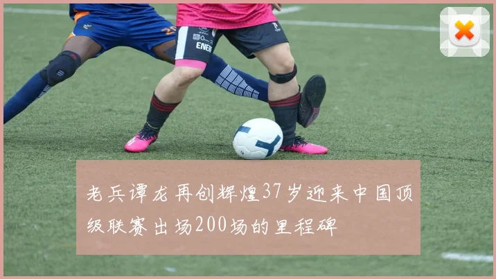 老兵谭龙再创辉煌37岁迎来中国顶级联赛出场200场的里程碑