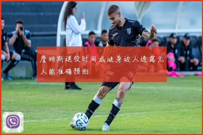 詹姆斯退役时间成谜身边人透露无人能准确预测