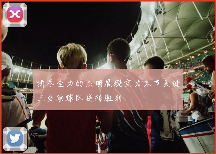 拼尽全力的杰明展现实力末节关键三分助球队逆转胜利