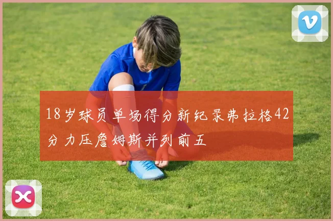 18岁球员单场得分新纪录弗拉格42分力压詹姆斯并列前五