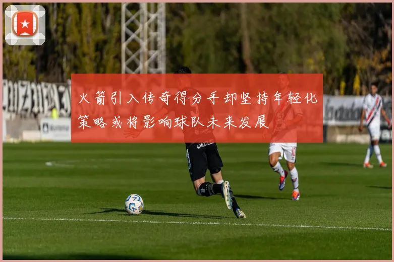 火箭引入传奇得分手却坚持年轻化策略或将影响球队未来发展