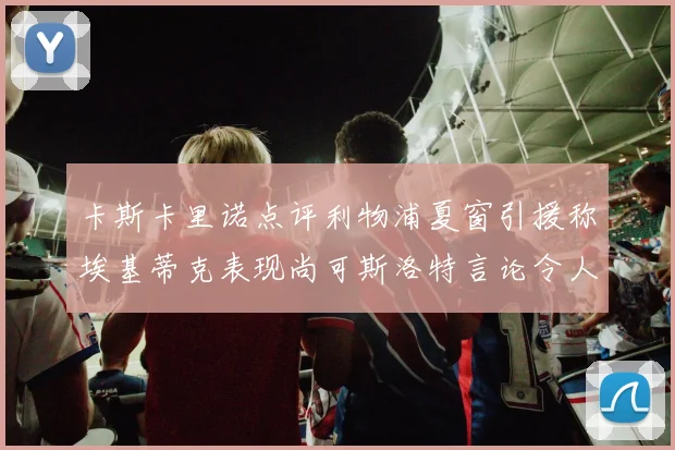 卡斯卡里诺点评利物浦夏窗引援称埃基蒂克表现尚可斯洛特言论令人哭笑不得