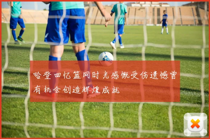 哈登回忆篮网时光感慨受伤遗憾曾有机会创造辉煌成就