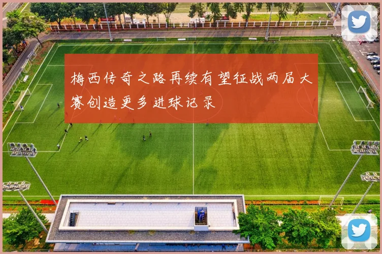 梅西传奇之路再续有望征战两届大赛创造更多进球记录
