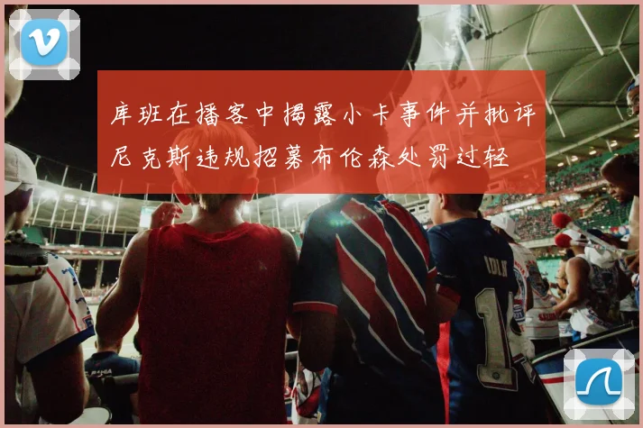 库班在播客中揭露小卡事件并批评尼克斯违规招募布伦森处罚过轻