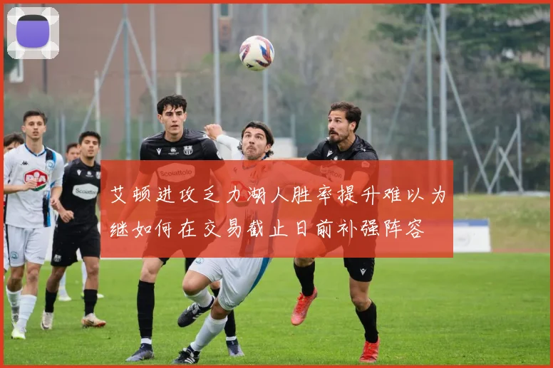 艾顿进攻乏力湖人胜率提升难以为继如何在交易截止日前补强阵容