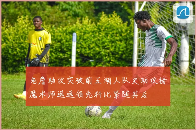 老詹助攻突破前五湖人队史助攻榜魔术师遥遥领先科比紧随其后