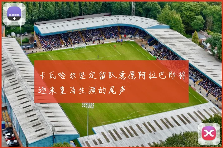 卡瓦哈尔坚定留队意愿阿拉巴即将迎来皇马生涯的尾声