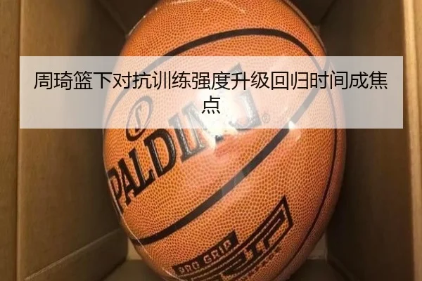 周琦篮下对抗训练强度升级回归时间成焦点 - 3377Sports